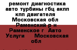 ремонт диагностика авто турбины гбц акпп кпп двигателя - Московская обл., Раменский р-н, Раменское г. Авто » Услуги   . Московская обл.